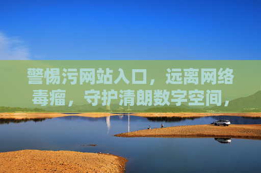 警惕污网站入口，远离网络毒瘤，守护清朗数字空间，警惕污网站入口，远离网络毒瘤，守护清朗数字空间