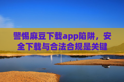 警惕麻豆下载app陷阱，安全下载与合法合规是关键
