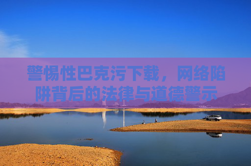 警惕性巴克污下载，网络陷阱背后的法律与道德警示