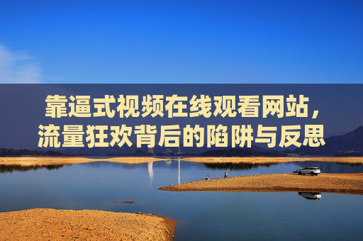 靠逼式视频在线观看网站，流量狂欢背后的陷阱与反思，靠逼式视频网站，流量狂欢的陷阱与反思