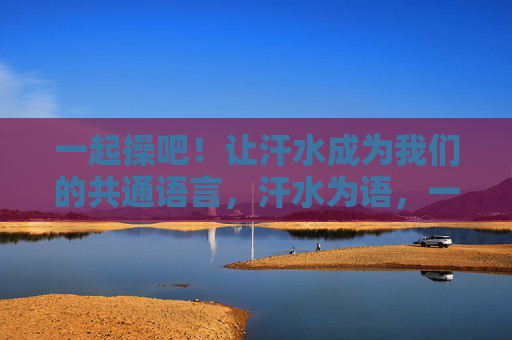 一起操吧!让汗水成为我们的共通语言,汗水为语,一起操练 一起操吧!让汗水成为我们的共通语言,汗水为语,一起操练