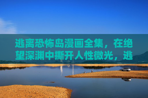 逃离恐怖岛漫画全集，在绝望深渊中撕开人性微光，逃离恐怖岛，绝望深渊中撕开的人性微光
