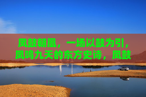 凤鼓朝凰，一场以鼓为引，凤鸣九天的东方史诗，凤鼓朝凰，东方史诗