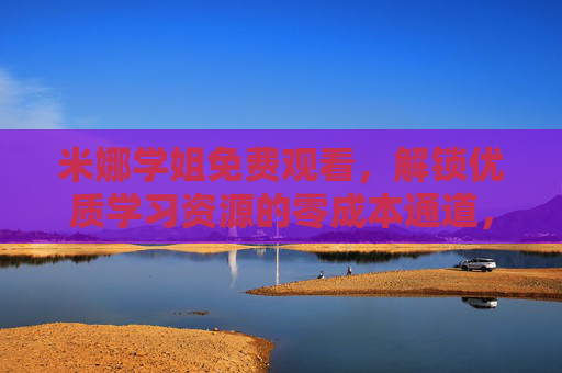 米娜学姐免费观看，解锁优质学习资源的零成本通道，米娜学姐零成本通道，免费解锁优质学习资源