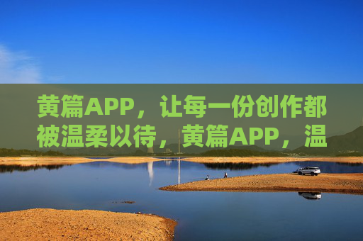 黄篇APP，让每一份创作都被温柔以待，黄篇APP，温柔以待每一份创作