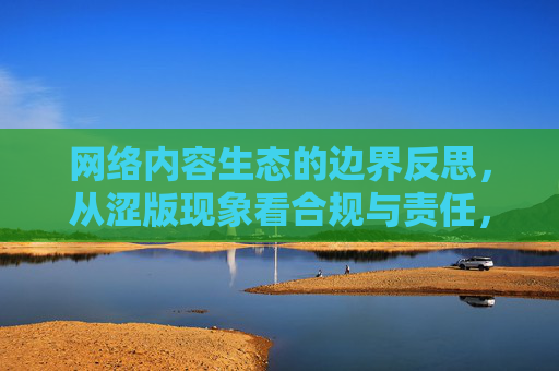 网络内容生态的边界反思，从涩版现象看合规与责任，生态的边界反思，涩版现象下的合规与责任