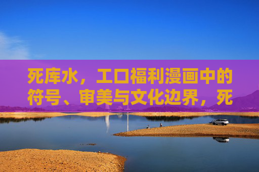 死库水，工口福利漫画中的符号、审美与文化边界，死库水，工口福利漫画中的符号、审美与文化边界