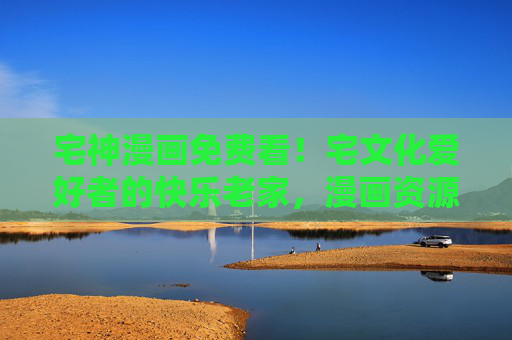 宅神漫画免费看！宅文化爱好者的快乐老家，漫画资源大放送！宅神漫画免费看！宅文化爱好者的快乐老家