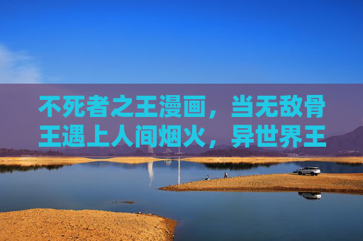不死者之王漫画，当无敌骨王遇上人间烟火，异世界王者的另类史诗，骨王遇烟火，异世界王者的另类史诗