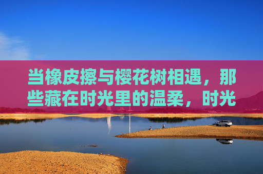 当橡皮擦与樱花树相遇，那些藏在时光里的温柔，时光里的橡皮擦与樱花树