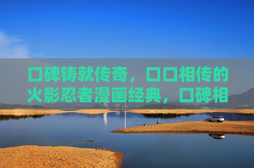 口碑铸就传奇，口口相传的火影忍者漫画经典，口碑相传铸就火影忍者漫画传奇