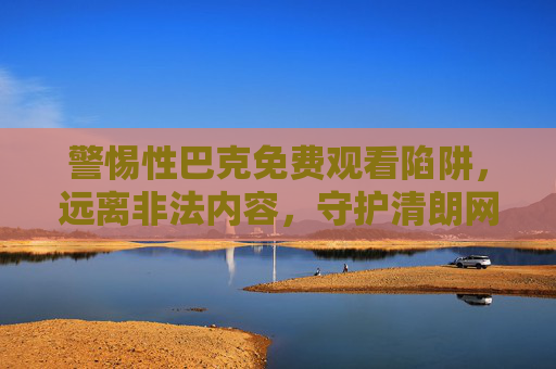 警惕性巴克免费观看陷阱，远离非法内容，守护清朗网络空间，警惕性巴克免费观看陷阱，远离非法内容守护清朗网络