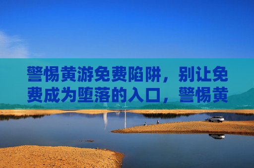 警惕黄游免费陷阱，别让免费成为堕落的入口，警惕黄游免费陷阱，莫让免费成堕落入口