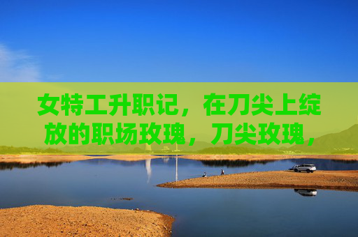 女特工升职记，在刀尖上绽放的职场玫瑰，刀尖玫瑰，女特工升职记