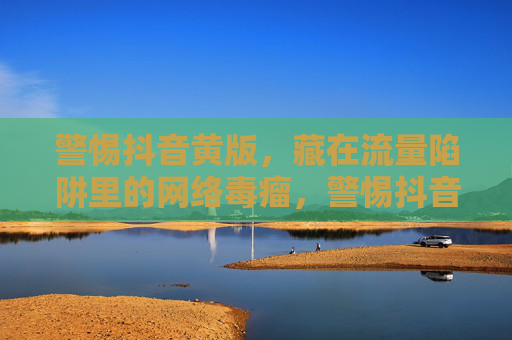 警惕抖音黄版，藏在流量陷阱里的网络毒瘤，警惕抖音黄版，藏在流量陷阱里的网络毒瘤