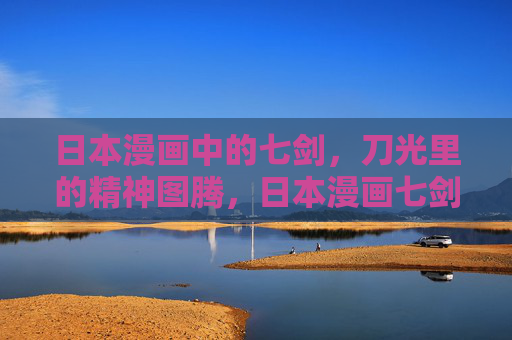 日本漫画中的七剑，刀光里的精神图腾，日本漫画七剑，刀光里的精神图腾