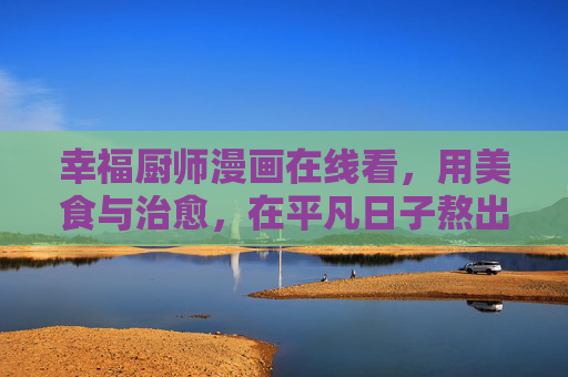 幸福厨师漫画在线看，用美食与治愈，在平凡日子熬出甜，幸福厨师，美食治愈，平凡日子熬出甜