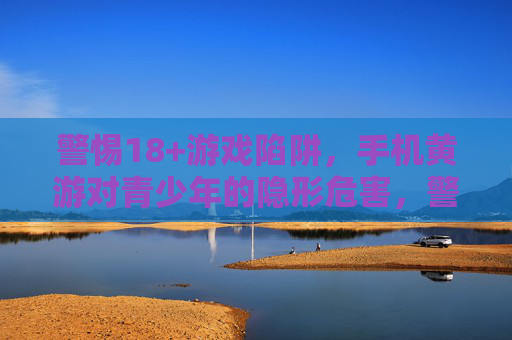 警惕18+游戏陷阱，手机黄游对青少年的隐形危害，警惕手机黄游陷阱，青少年的隐形危害