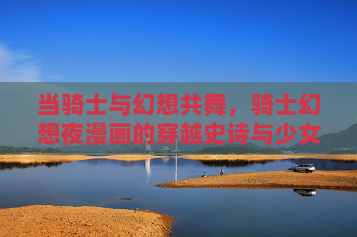 当骑士与幻想共舞，骑士幻想夜漫画的穿越史诗与少女心，骑士幻想夜，穿越史诗与少女心的奇幻共舞