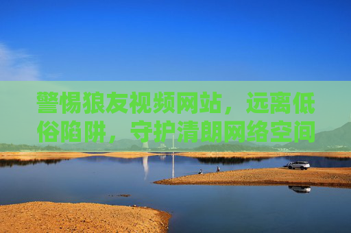 警惕狼友视频网站，远离低俗陷阱，守护清朗网络空间，警惕狼友视频网站，守护清朗网络空间