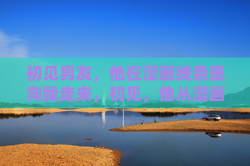初见男友，他在漫画线条里向我走来，初见，他从漫画线条走来