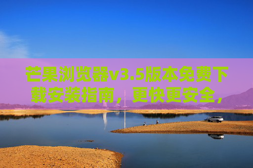 芒果浏览器v3.5版本免费下载安装指南，更快更安全，轻松开启高效浏览体验，芒果浏览器v3.5免费下载，更快更安全，高效浏览新体验