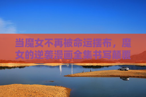 当魔女不再被命运摆布，魔女的逆袭漫画全集书写颠覆童话的反叛史诗，魔女逆命，颠覆童话的反叛史诗