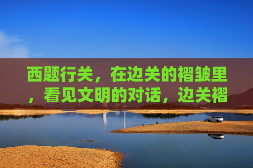 西题行关，在边关的褶皱里，看见文明的对话，边关褶皱里的文明对话