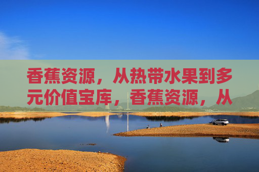 香蕉资源，从热带水果到多元价值宝库，香蕉资源，从热带水果到多元价值宝库