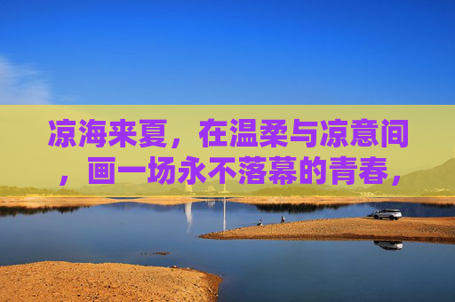 凉海来夏，在温柔与凉意间，画一场永不落幕的青春，凉海来夏，温柔凉意间的青春永不落幕