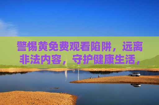 警惕黄免费观看陷阱，远离非法内容，守护健康生活，警惕黄免费陷阱，守护健康生活