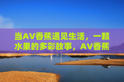 当AV香蕉遇见生活，一颗水果的多彩故事，AV香蕉的生活旅程，一颗水果的多彩故事