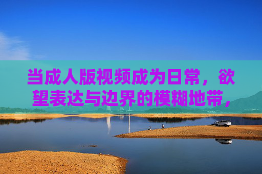 当成人版视频成为日常，欲望表达与边界的模糊地带，成人视频日常化，欲望表达与边界模糊