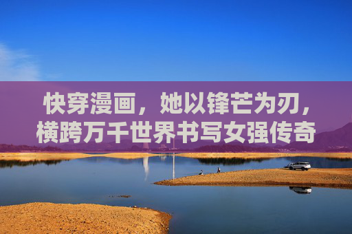 快穿漫画，她以锋芒为刃，横跨万千世界书写女强传奇，快穿万千，锋芒为刃，女强传奇