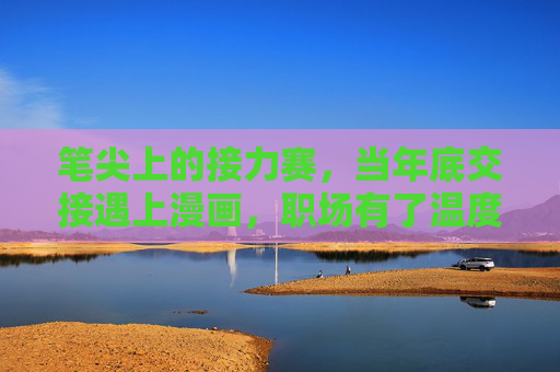 笔尖上的接力赛，当年底交接遇上漫画，职场有了温度，漫画笔尖暖交接