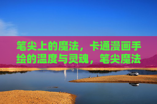 笔尖上的魔法，卡通漫画手绘的温度与灵魂，笔尖魔法，卡通漫画手绘的温度与灵魂