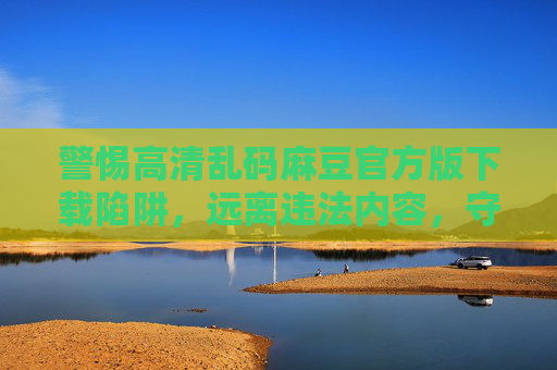 警惕高清乱码麻豆官方版下载陷阱，远离违法内容，守护网络安全与个人权益