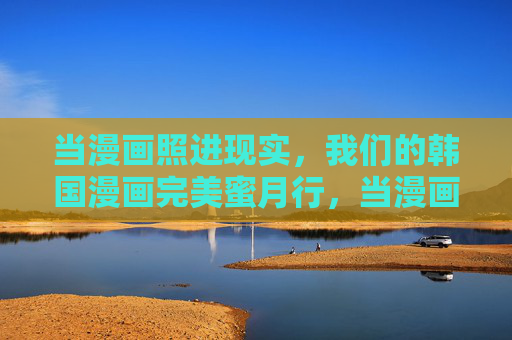 当漫画照进现实，我们的韩国漫画完美蜜月行，当漫画照进现实，我们的韩国完美蜜月行