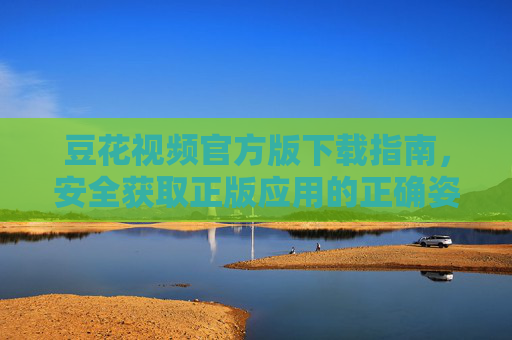 豆花视频官方版下载指南，安全获取正版应用的正确姿势，豆花视频官方版下载指南，安全获取正版应用