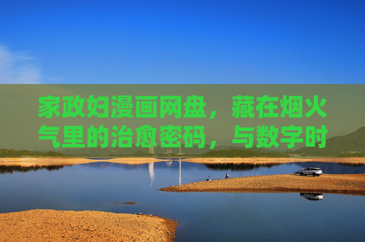 家政妇漫画网盘，藏在烟火气里的治愈密码，与数字时代的阅读共鸣，烟火气里的治愈密码，家政妇漫画网盘与数字阅读的共鸣