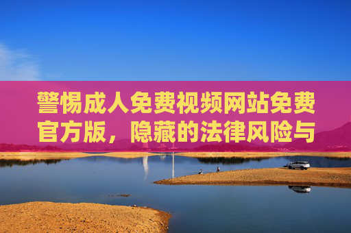 警惕成人免费视频网站免费官方版，隐藏的法律风险与安全隐患，警惕成人免费视频网站免费官方版的法律风险与安全隐患