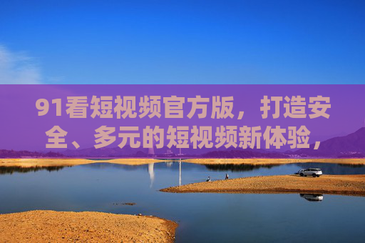 91看短视频官方版，打造安全、多元的短视频新体验，91看短视频官方版，打造安全多元的短视频新体验