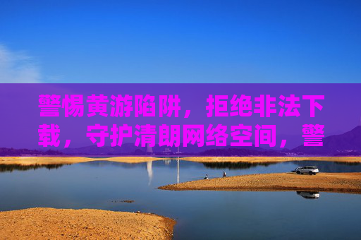 警惕黄游陷阱，拒绝非法下载，守护清朗网络空间，警惕黄游陷阱，拒绝非法下载，守护清朗网络空间