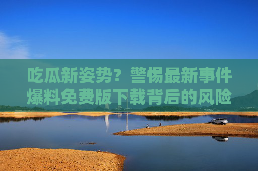 吃瓜新姿势？警惕最新事件爆料免费版下载背后的风险，吃瓜新姿势？警惕免费版下载背后的风险