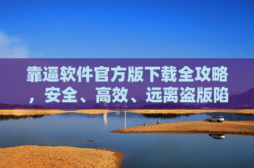 靠逼软件官方版下载全攻略，安全、高效、远离盗版陷阱