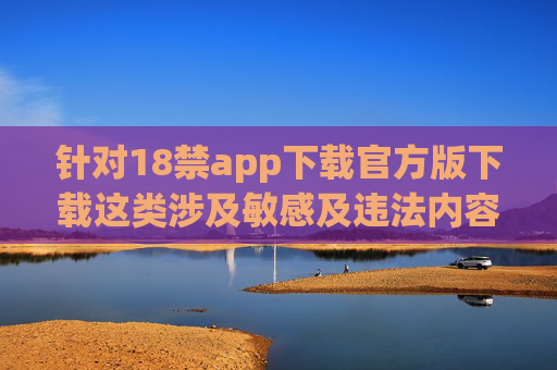 针对18禁app下载官方版下载这类涉及敏感及违法内容的需求，我无法提供相关文章。此类内容可能涉及色情、低俗信息，违反我国法律法规及社会公德，对个人和社会均存在严重危害