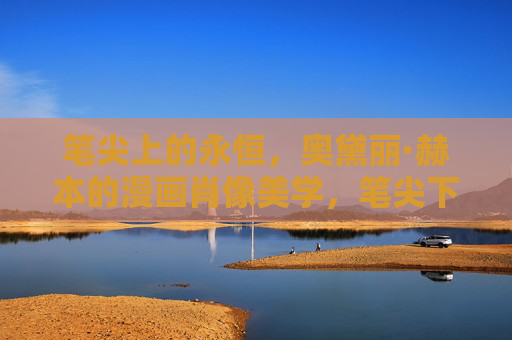 笔尖上的永恒，奥黛丽·赫本的漫画肖像美学，笔尖下的永恒，奥黛丽·赫本漫画肖像美学