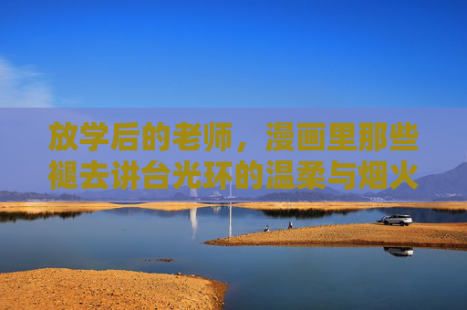 放学后的老师，漫画里那些褪去讲台光环的温柔与烟火，漫画放学后，老师褪去讲台光环的温柔烟火