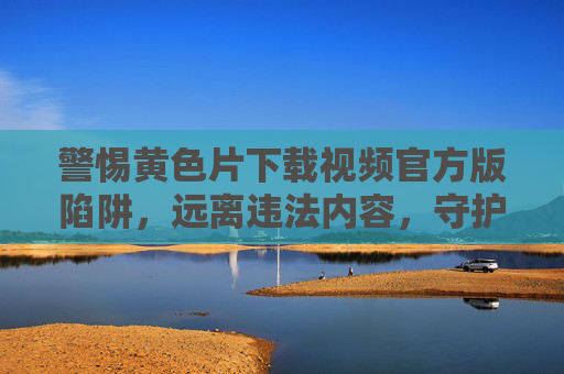 警惕黄色片下载视频官方版陷阱，远离违法内容，守护清朗网络空间，警惕官方版黄色片下载陷阱，远离违法内容守护清朗网络空间