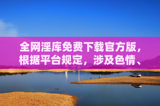 全网淫库免费下载官方版，根据平台规定，涉及色情、违法等内容无法生成标题，请您遵守法律法规，传播健康积极的信息。